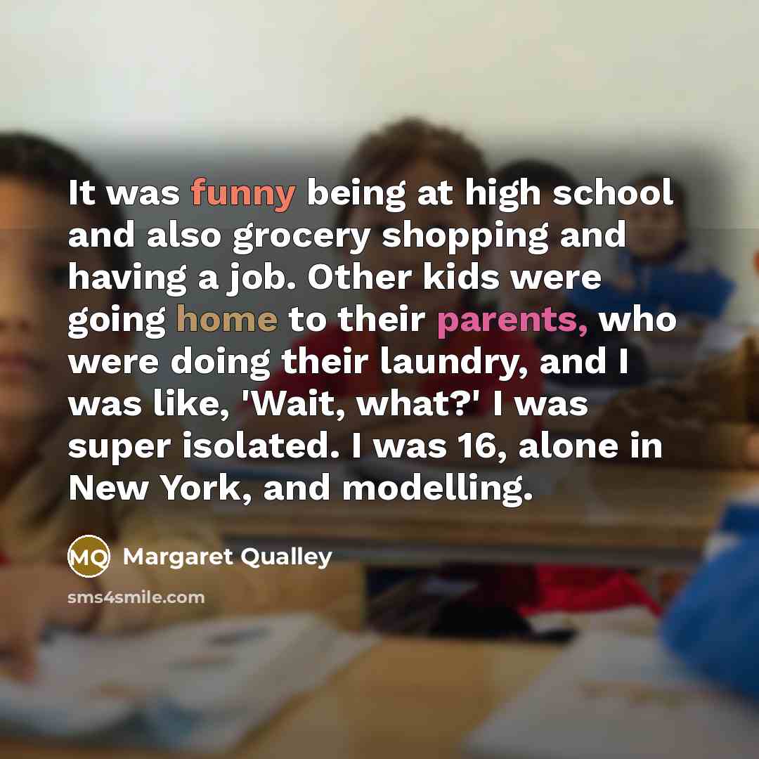“It was funny being at high school and also grocery shopping and having a job. Other kids were going home to their parents, who were doing their laundry, and I was like, 'Wait, what?' I was super isolated. I was 16, alone in New York, and modelling.” quote by Margaret Qualley