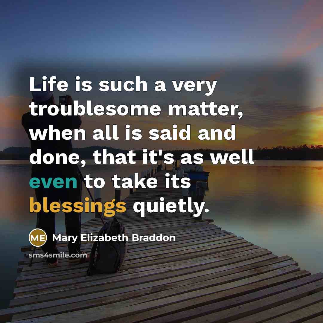“Life is such a very troublesome matter, when all is said and done, that it's as well even to take its blessings quietly.” quote by Mary Elizabeth Braddon