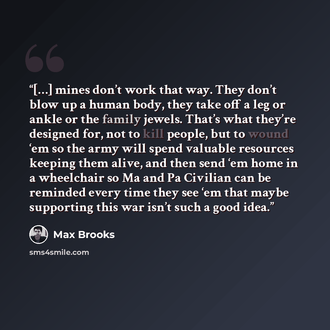 “[…] mines don’t work that way. They don’t blow up a human body, they take off a leg or ankle or the family jewels. That’s what they’re designed for, not to kill people, but to wound ‘em so the army will spend valuable resources keeping them alive, and then send ‘em home in a wheelchair so Ma and…” quote by Max Brooks