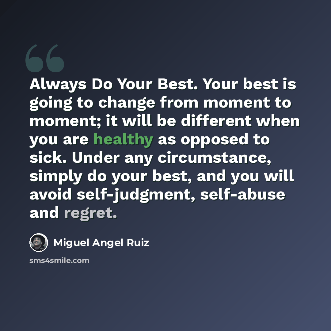“Always Do Your Best. Your best is going to change from moment to moment; it will be different when you are healthy as opposed to sick. Under any circumstance, simply do your best, and you will avoid self-judgment, self-abuse and regret.” quote by Miguel Angel Ruiz