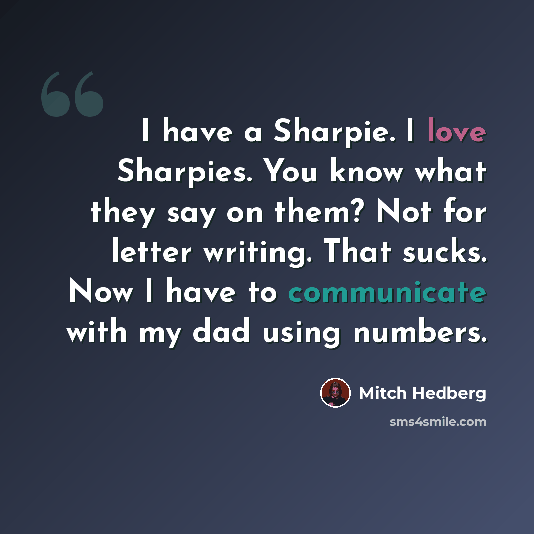 “I have a Sharpie. I love Sharpies. You know what they say on them? Not for letter writing. That sucks. Now I have to communicate with my dad using numbers.” quote by Mitch Hedberg