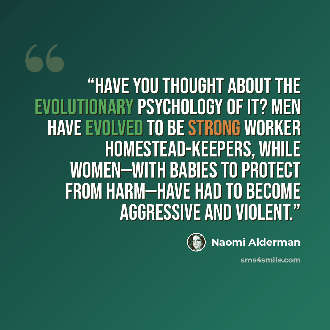 “Have you thought about the evolutionary psychology of it? Men have evolved to be strong worker homestead-keepers, while women—with babies to protect from harm—have had to become aggressive and violent.” quote by Naomi Alderman