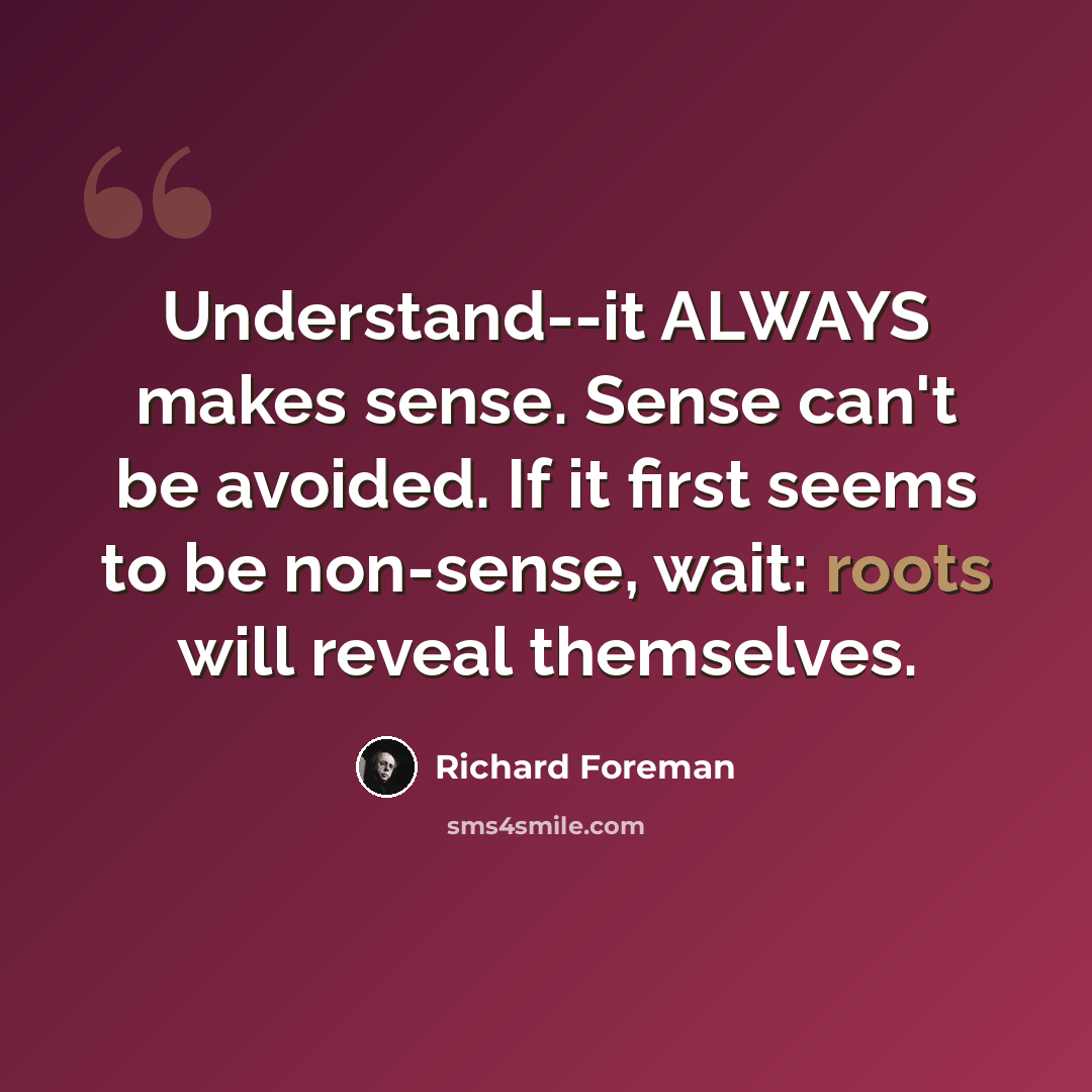 “Understand--it ALWAYS makes sense. Sense can't be avoided. If it first seems to be non-sense, wait: roots will reveal themselves.” quote by Richard Foreman