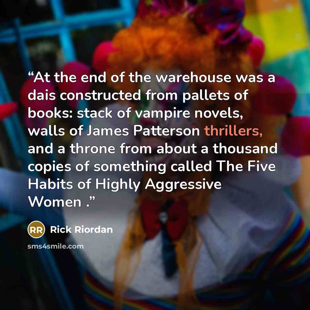 “At the end of the warehouse was a dais constructed from pallets of books: stack of vampire novels, walls of James Patterson thrillers, and a throne from about a thousand copies of something called The Five Habits of Highly Aggressive Women .” quote by Rick Riordan