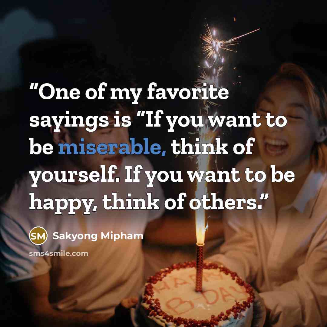 “One of my favorite sayings is “If you want to be miserable, think of yourself. If you want to be happy, think of others.” quote by Sakyong Mipham