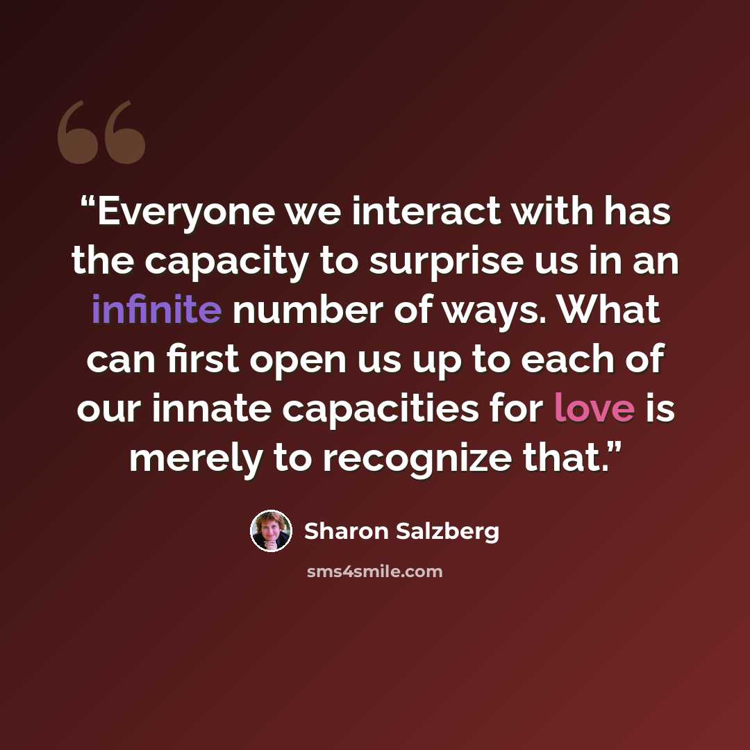 “Everyone we interact with has the capacity to surprise us in an infinite number of ways. What can first open us up to each of our innate capacities for love is merely to recognize that.” quote by Sharon Salzberg
