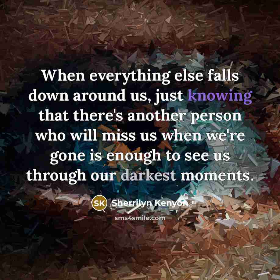 “When everything else falls down around us, just knowing that there's another person who will miss us when we're gone is enough to see us through our darkest moments.” quote by Sherrilyn Kenyon