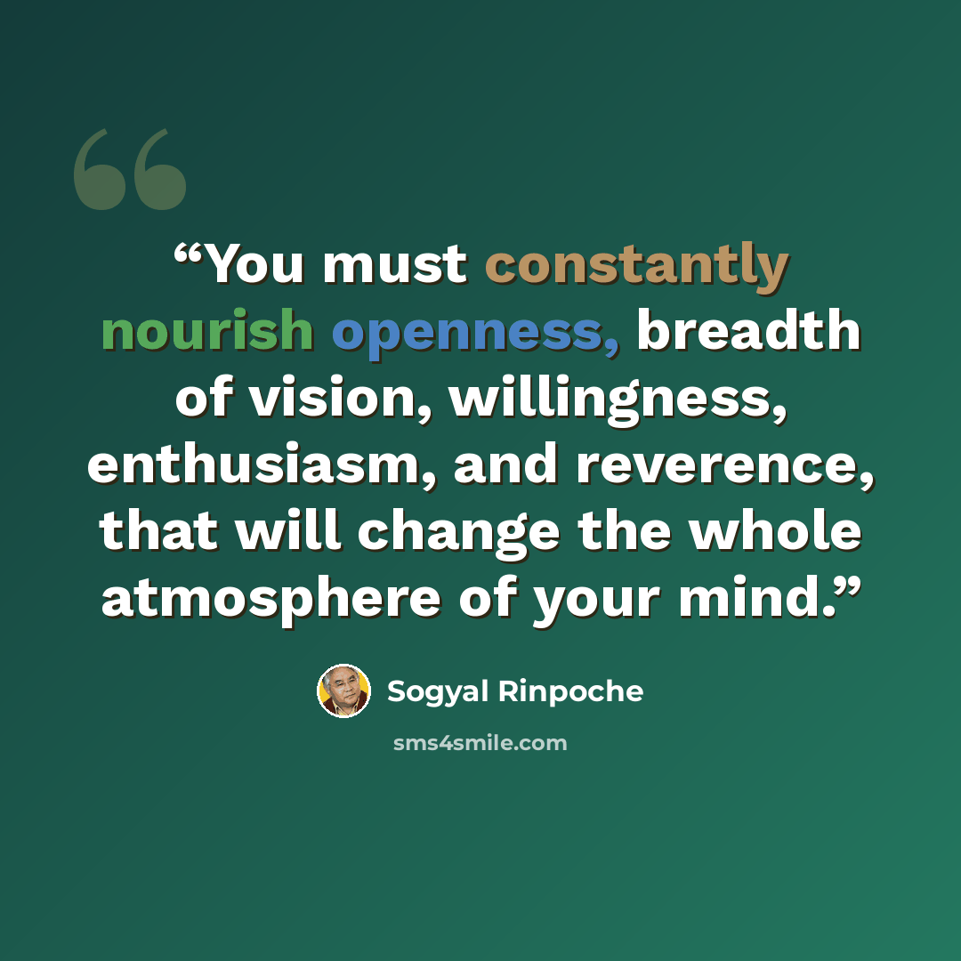 “You must constantly nourish openness, breadth of vision, willingness, enthusiasm, and reverence, that will change the whole atmosphere of your mind.” quote by Sogyal Rinpoche