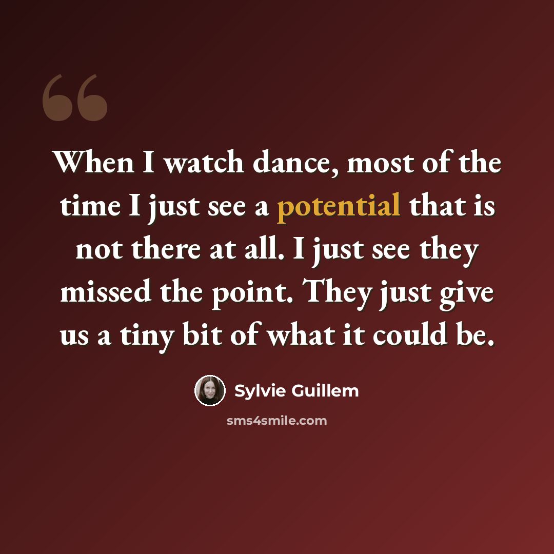 “When I watch dance, most of the time I just see a potential that is not there at all. I just see they missed the point. They just give us a tiny bit of what it could be.” quote by Sylvie Guillem