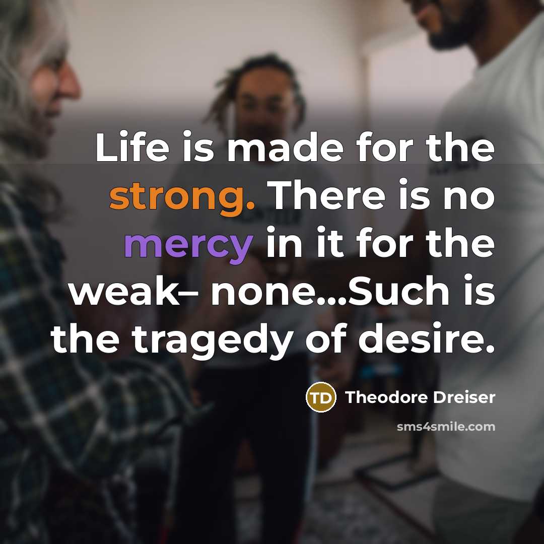 “Life is made for the strong. There is no mercy in it for the weak– none...Such is the tragedy of desire.” quote by Theodore Dreiser