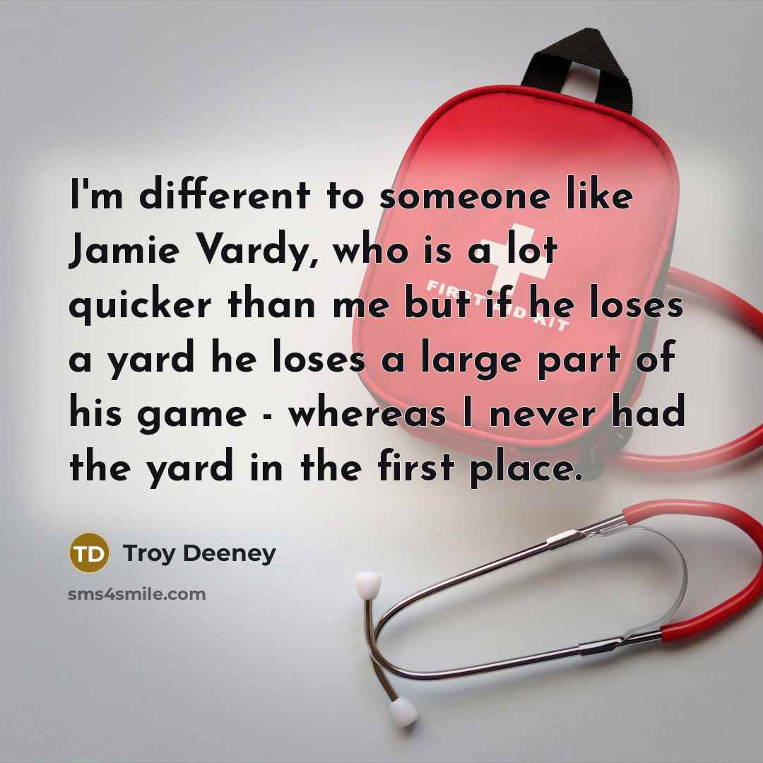 “I'm different to someone like Jamie Vardy, who is a lot quicker than me but if he loses a yard he loses a large part of his game - whereas I never had the yard in the first place.” quote by Troy Deeney
