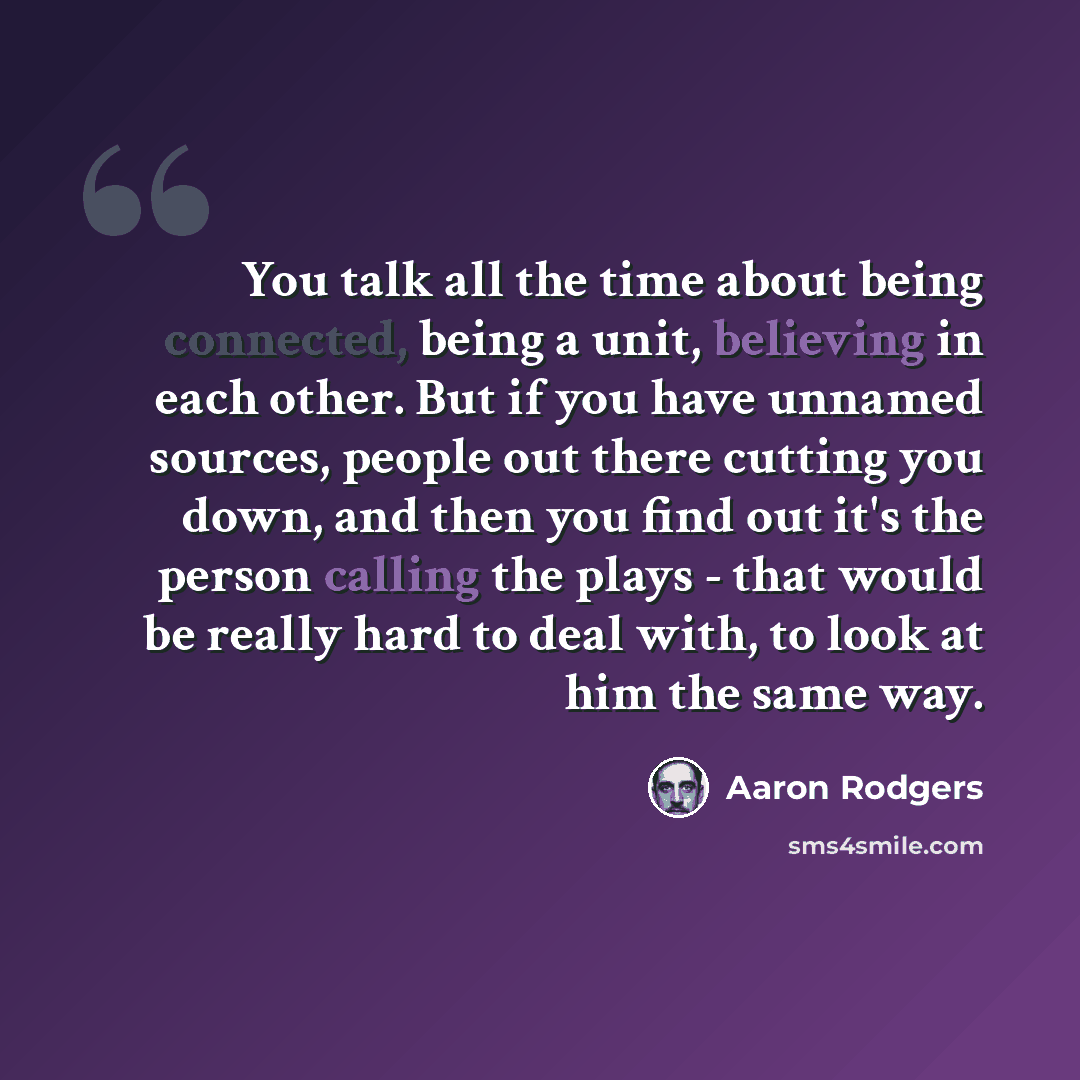 “You talk all the time about being connected, being a unit, believing in each other. But if you have unnamed sources, people out there cutting you down, and then you find out it's the person calling the plays - that would be really hard to deal with, to look at him the same way.” quote by Aaron Rodgers