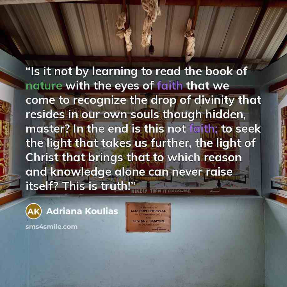 “Is it not by learning to read the book of nature with the eyes of faith that we come to recognize the drop of divinity that resides in our own souls though hidden, master? In the end is this not faith; to seek the light that takes us further, the light of Christ that brings that to which reason…” quote by Adriana Koulias