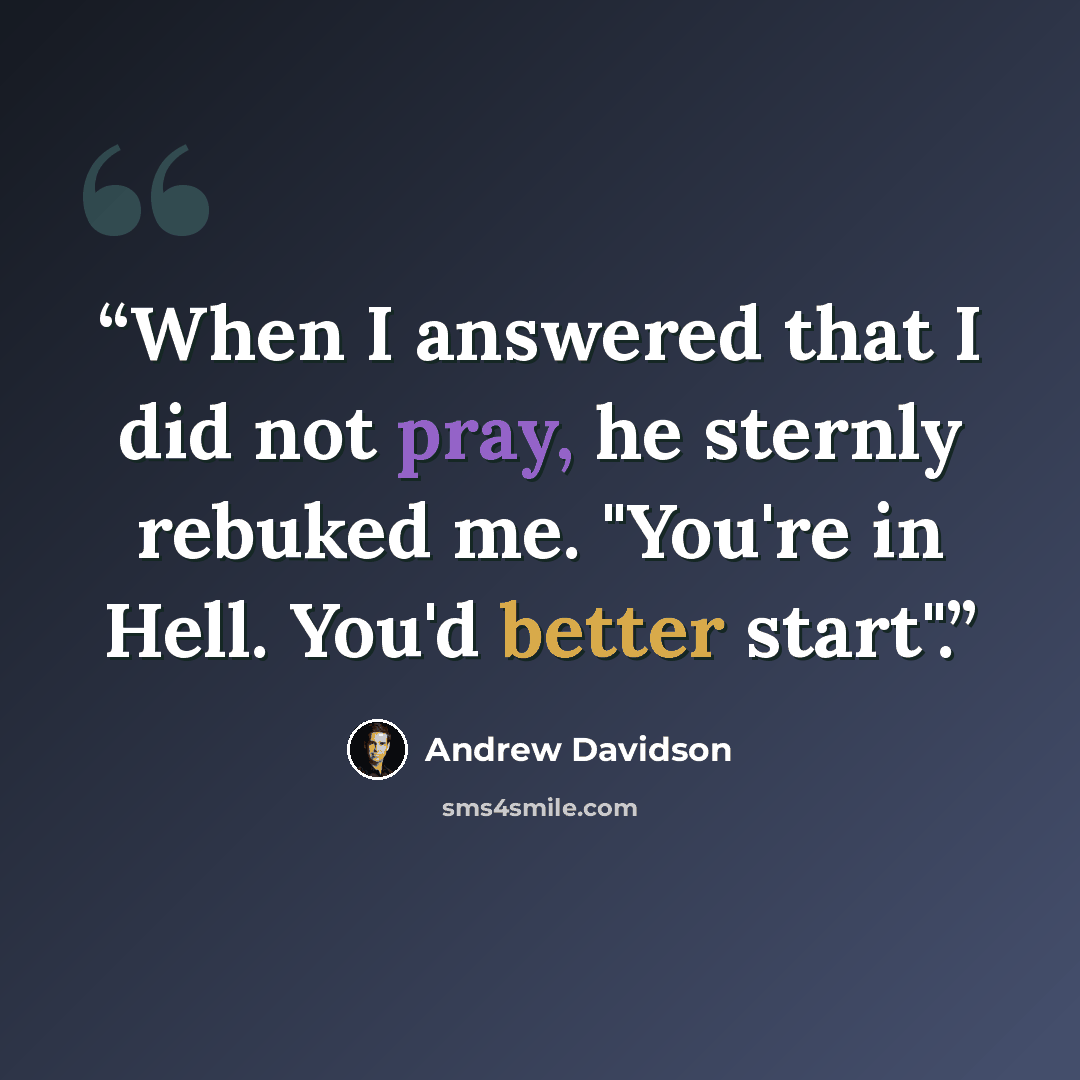 “When I answered that I did not pray, he sternly rebuked me. "You're in Hell. You'd better start".” quote by Andrew Davidson