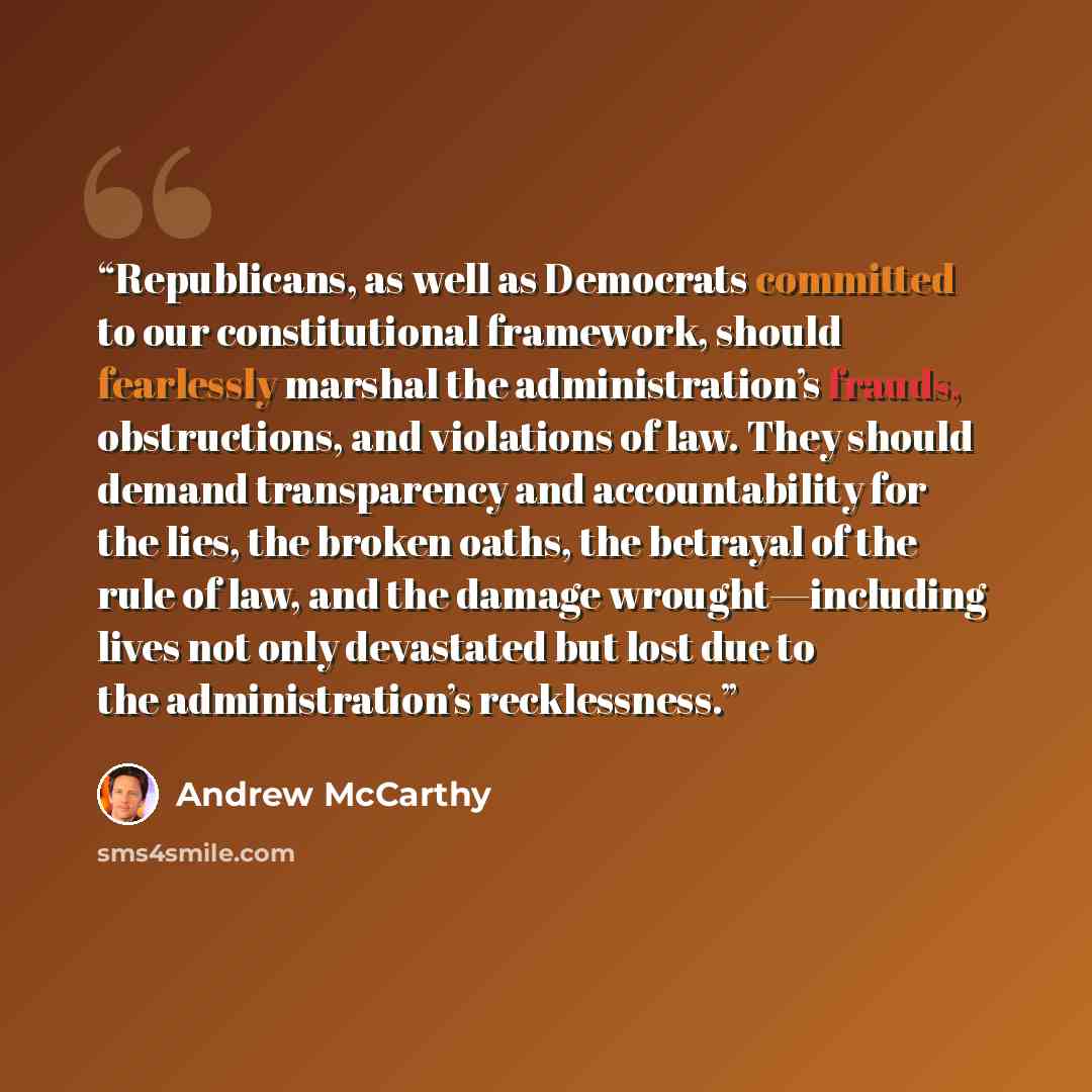 “Republicans, as well as Democrats committed to our constitutional framework, should fearlessly marshal the administration’s frauds, obstructions, and violations of law. They should demand transparency and accountability for the lies, the broken oaths, the betrayal of the rule of law, and the…” quote by Andrew McCarthy