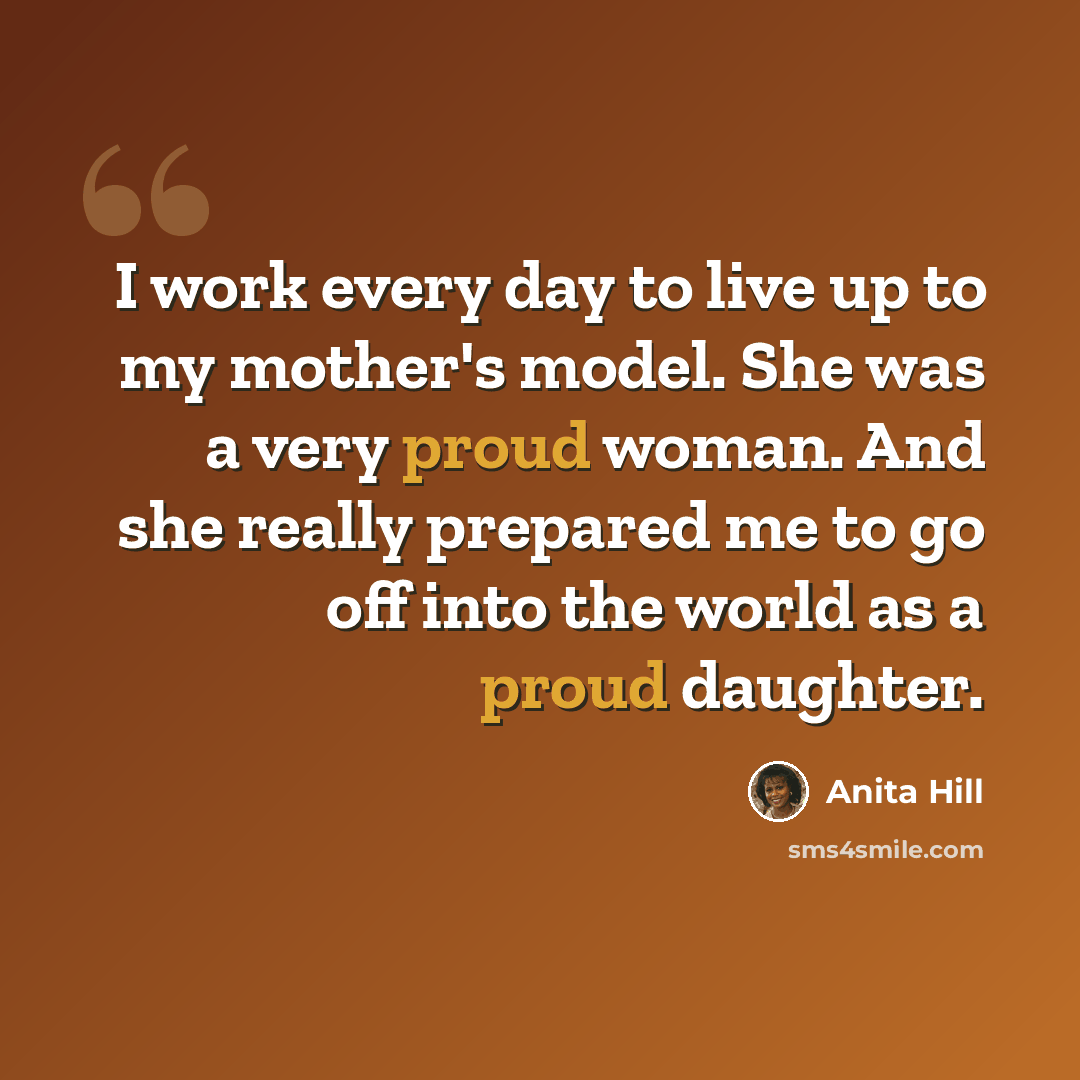 “I work every day to live up to my mother's model. She was a very proud woman. And she really prepared me to go off into the world as a proud daughter.” quote by Anita Hill