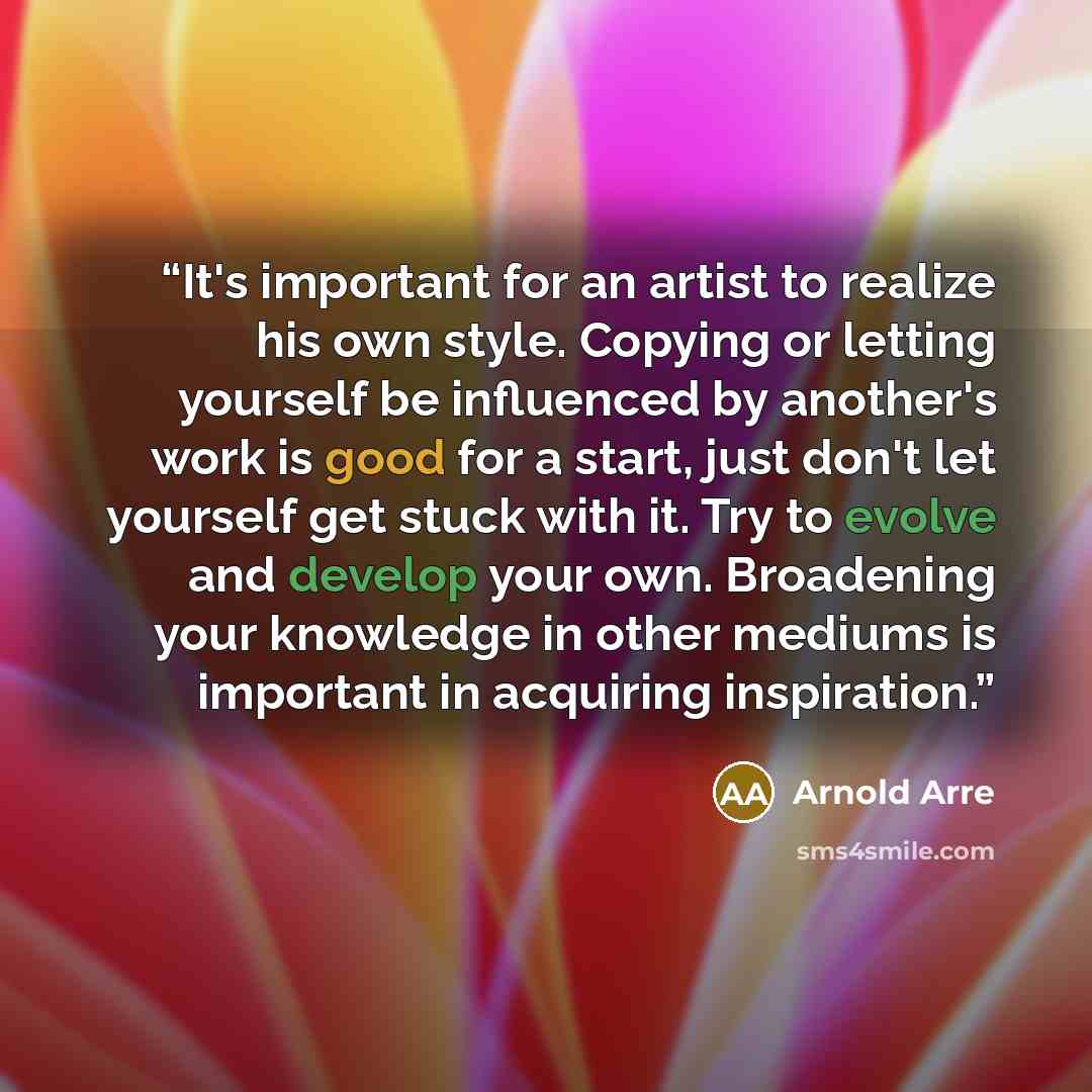 “It's important for an artist to realize his own style. Copying or letting yourself be influenced by another's work is good for a start, just don't let yourself get stuck with it. Try to evolve and develop your own. Broadening your knowledge in other mediums is important in acquiring inspiration.” quote by Arnold Arre