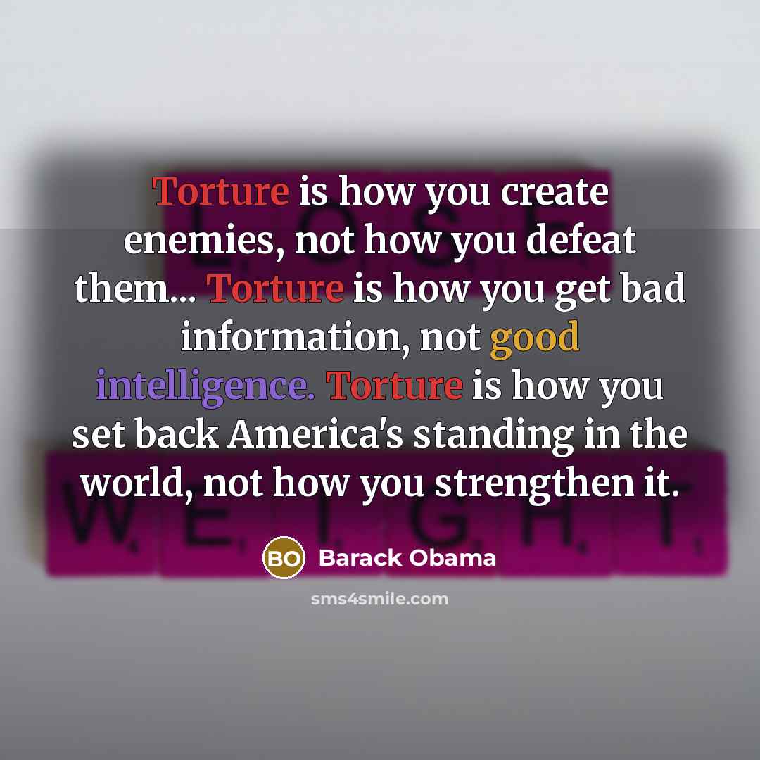 “Torture is how you create enemies, not how you defeat them... Torture is how you get bad information, not good intelligence. Torture is how you set back America's standing in the world, not how you strengthen it.” quote by Barack Obama