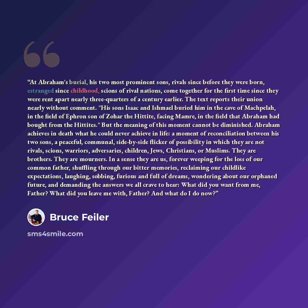 “At Abraham's burial, his two most prominent sons, rivals since before they were born, estranged since childhood, scions of rival nations, come together for the first time since they were rent apart nearly three-quarters of a century earlier. The text reports their union nearly without comment…” quote by Bruce Feiler