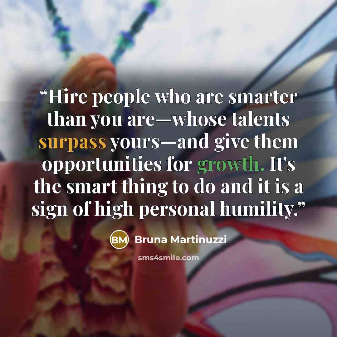 “Hire people who are smarter than you are—whose talents surpass yours—and give them opportunities for growth. It's the smart thing to do and it is a sign of high personal humility.” quote by Bruna Martinuzzi