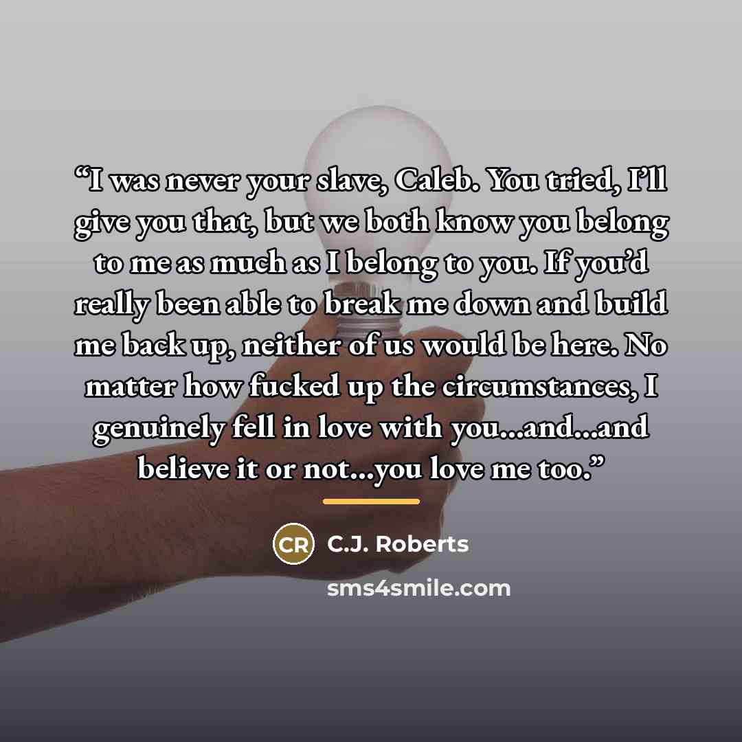 “I was never your slave, Caleb. You tried, I’ll give you that, but we both know you belong to me as much as I belong to you. If you’d really been able to break me down and build me back up, neither of us would be here. No matter how fucked up the circumstances, I genuinely fell in love with…” quote by C.J. Roberts
