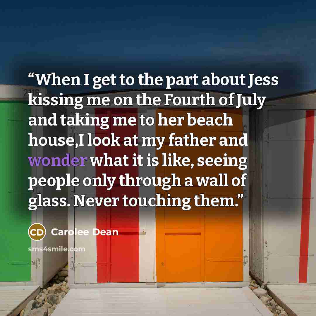 “When I get to the part about Jess kissing me on the Fourth of July and taking me to her beach house,I look at my father and wonder what it is like, seeing people only through a wall of glass. Never touching them.” quote by Carolee Dean