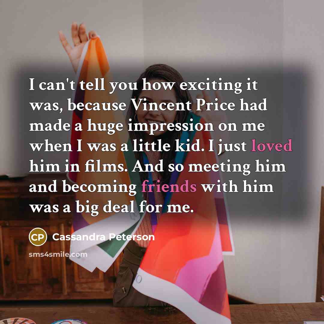 “I can't tell you how exciting it was, because Vincent Price had made a huge impression on me when I was a little kid. I just loved him in films. And so meeting him and becoming friends with him was a big deal for me.” quote by Cassandra Peterson
