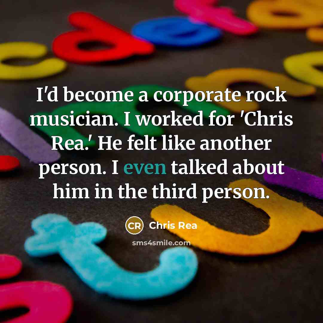 “I'd become a corporate rock musician. I worked for 'Chris Rea.' He felt like another person. I even talked about him in the third person.” quote by Chris Rea