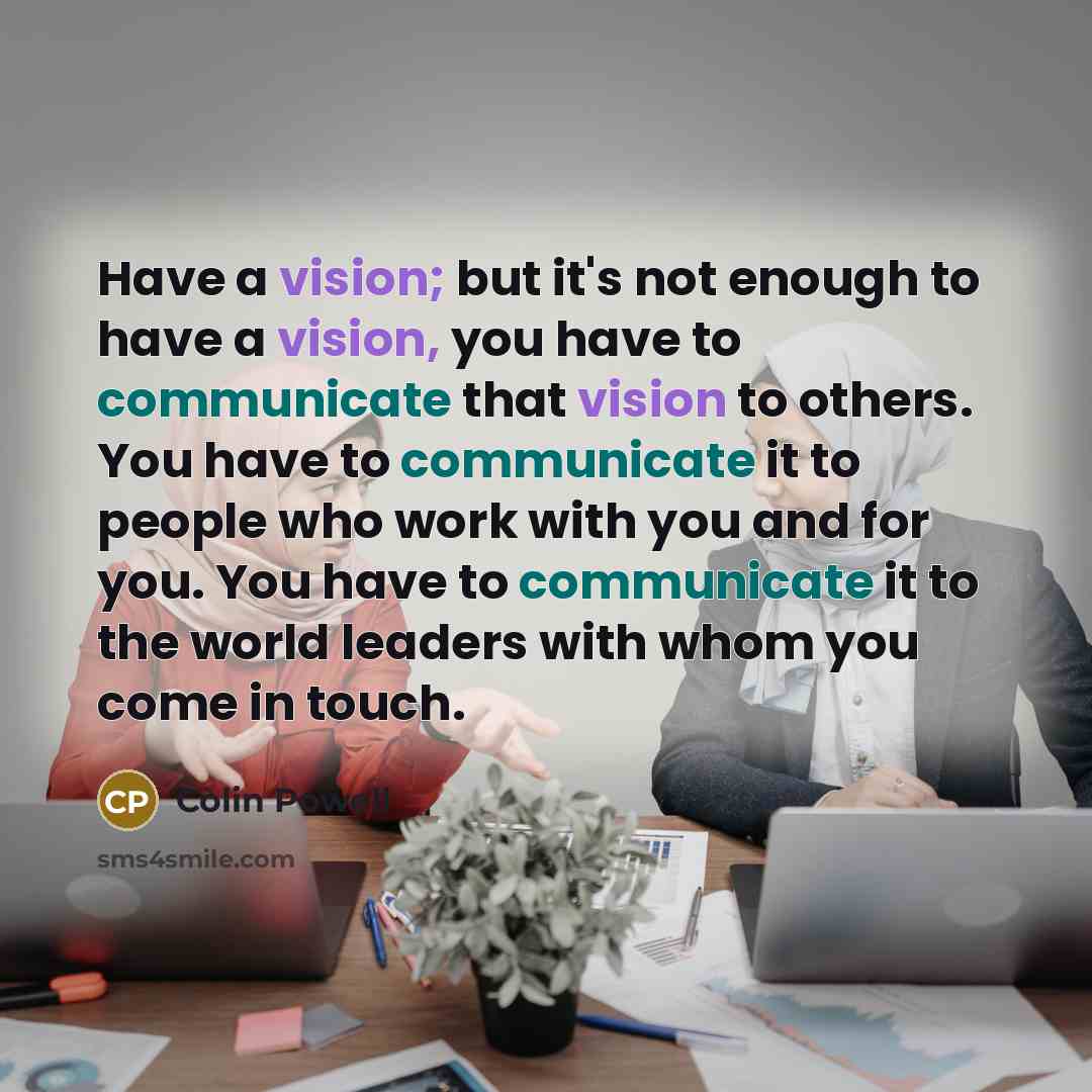 “Have a vision; but it's not enough to have a vision, you have to communicate that vision to others. You have to communicate it to people who work with you and for you. You have to communicate it to the world leaders with whom you come in touch.” quote by Colin Powell