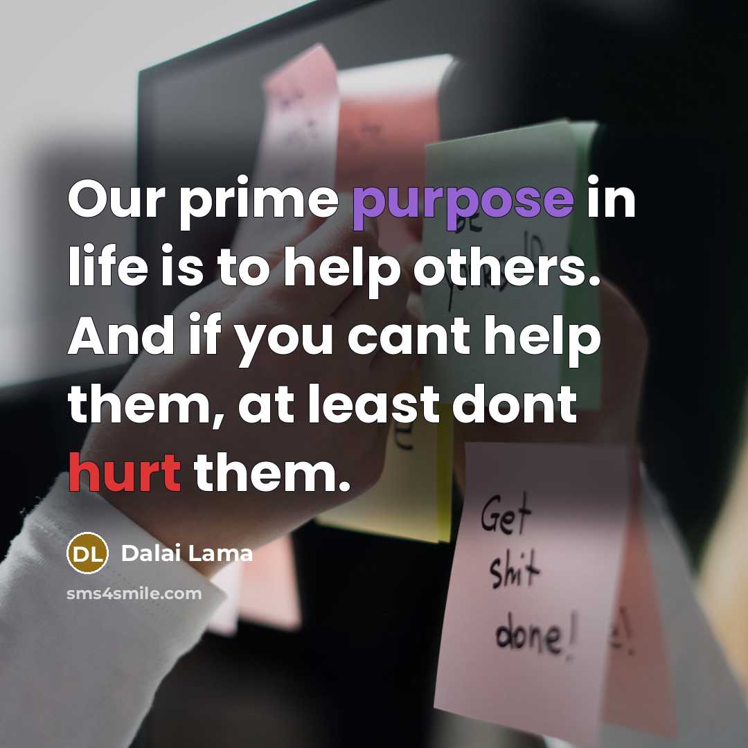 “Our prime purpose in life is to help others. And if you cant help them, at least dont hurt them.” quote by Dalai Lama