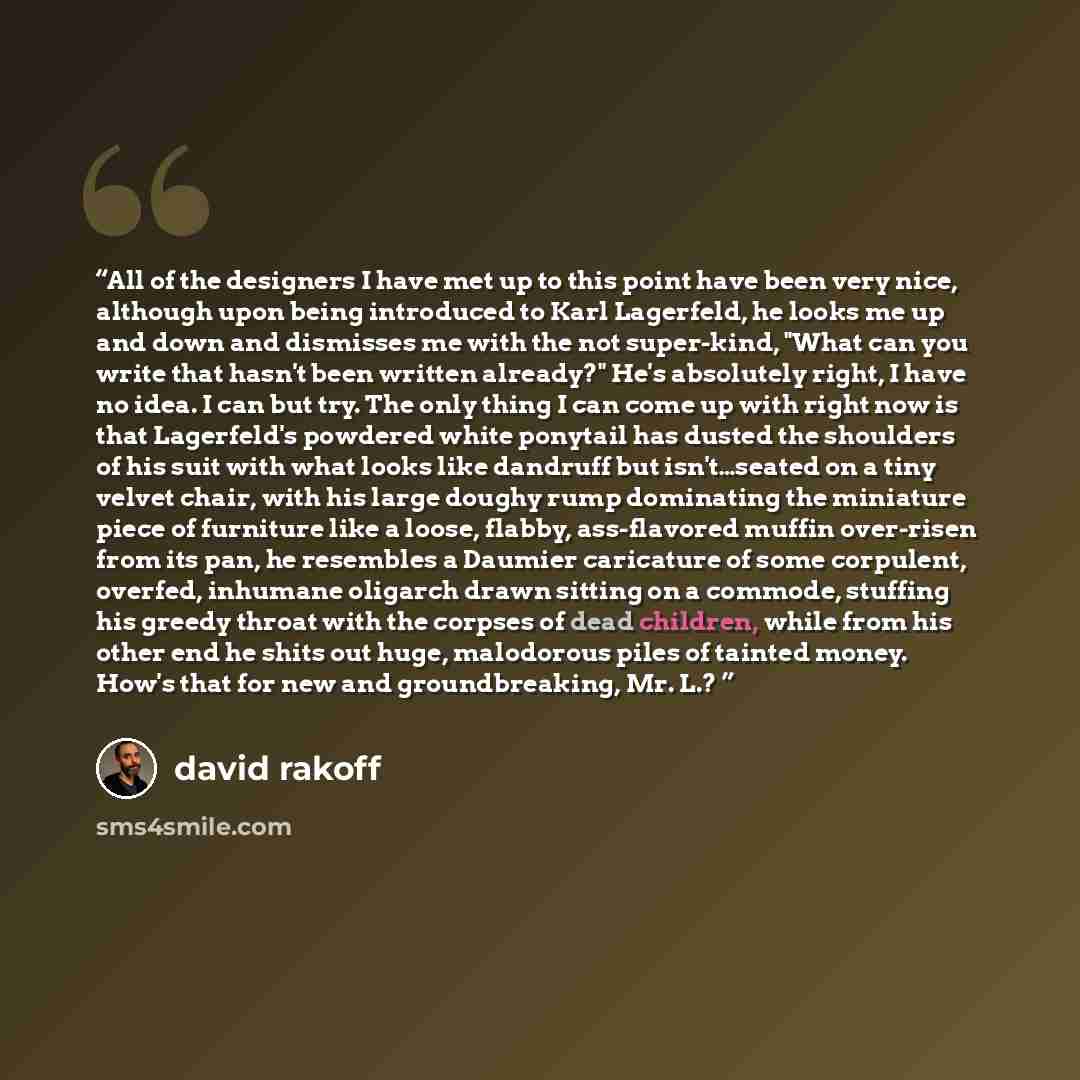 “All of the designers I have met up to this point have been very nice, although upon being introduced to Karl Lagerfeld, he looks me up and down and dismisses me with the not super-kind, "What can you write that hasn't been written already?" He's absolutely right, I have no idea. I can but try. The…” quote by David Rakoff