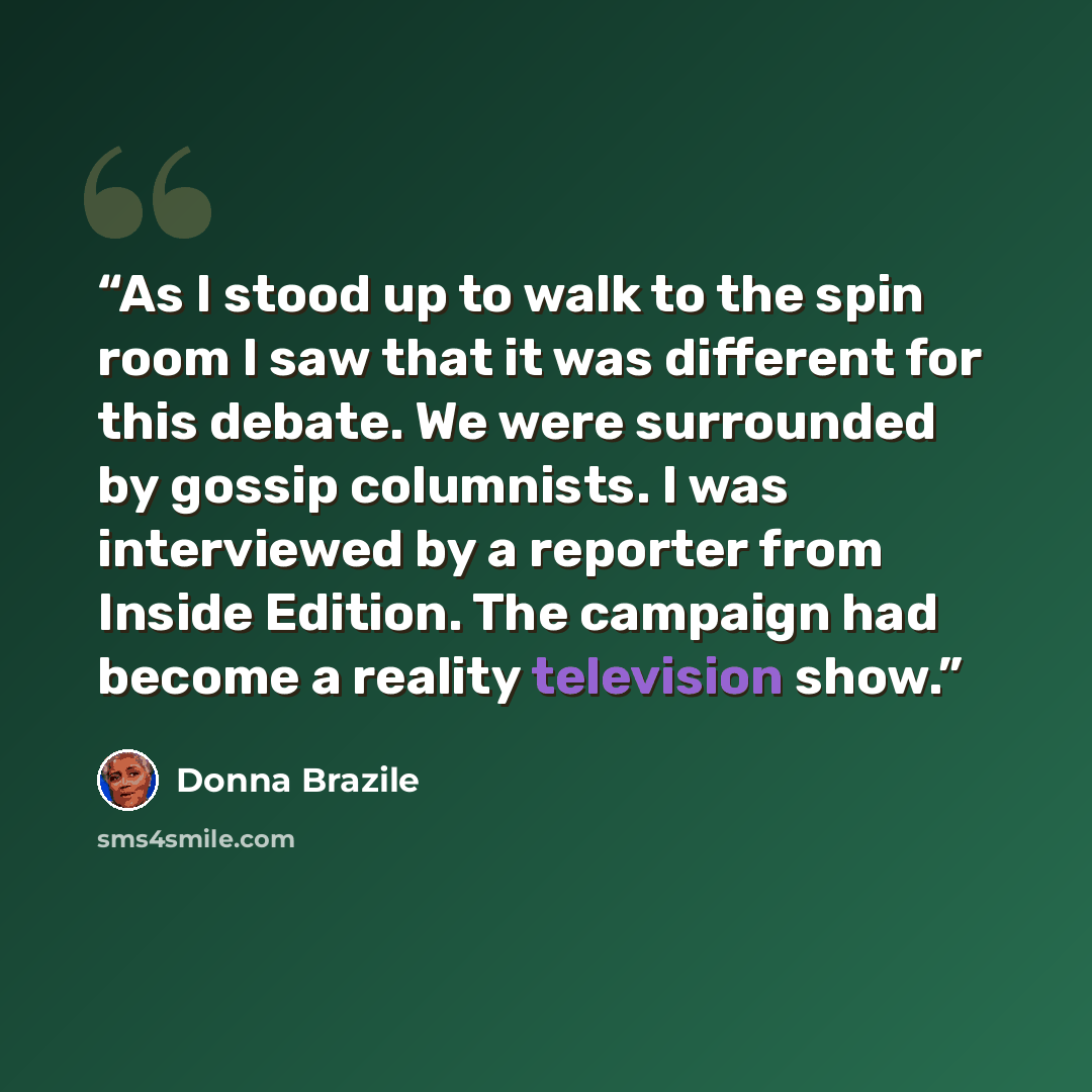 “As I stood up to walk to the spin room I saw that it was different for this debate. We were surrounded by gossip columnists. I was interviewed by a reporter from Inside Edition. The campaign had become a reality television show.” quote by Donna Brazile