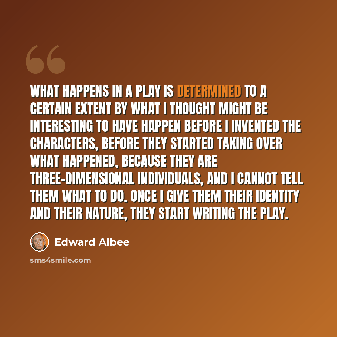 “What happens in a play is determined to a certain extent by what I thought might be interesting to have happen before I invented the characters, before they started taking over what happened, because they are three-dimensional individuals, and I cannot tell them what to do. Once I give them their…” quote by Edward Albee
