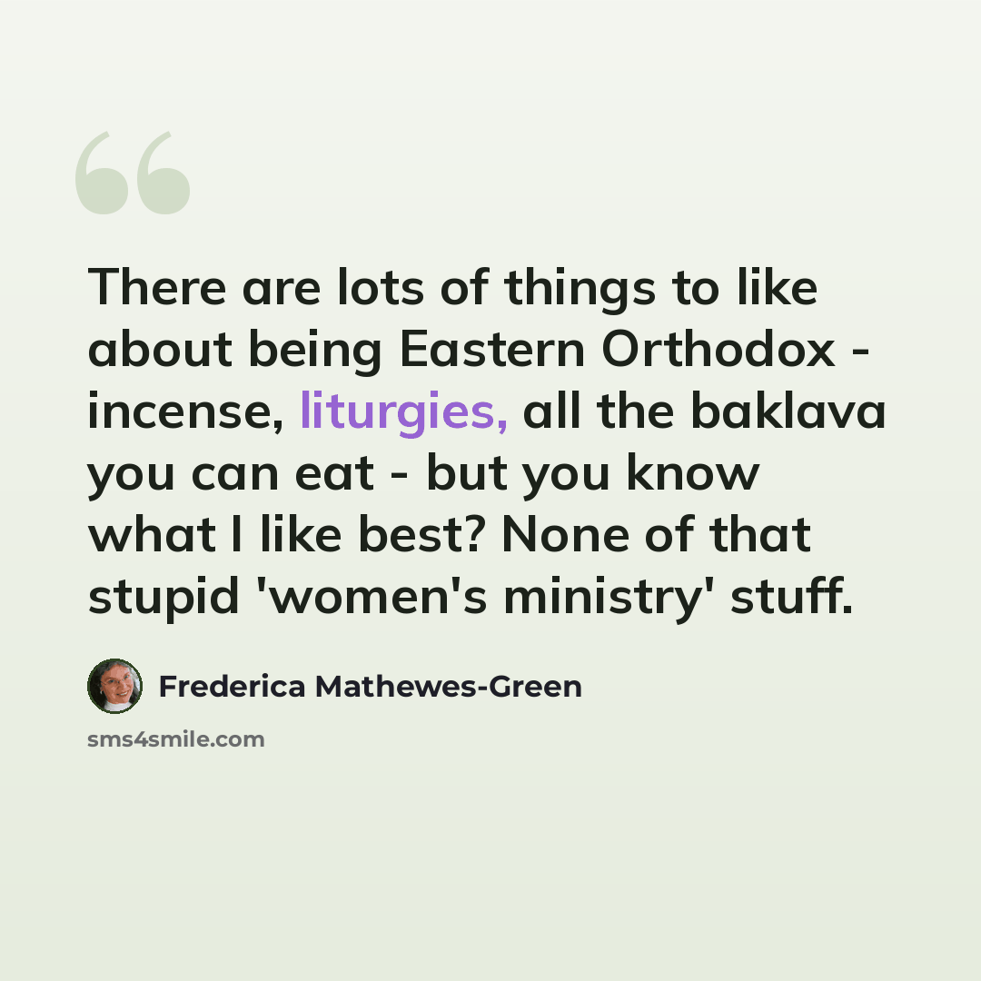 “There are lots of things to like about being Eastern Orthodox - incense, liturgies, all the baklava you can eat - but you know what I like best? None of that stupid 'women's ministry' stuff.” quote by Frederica Mathewes-Green
