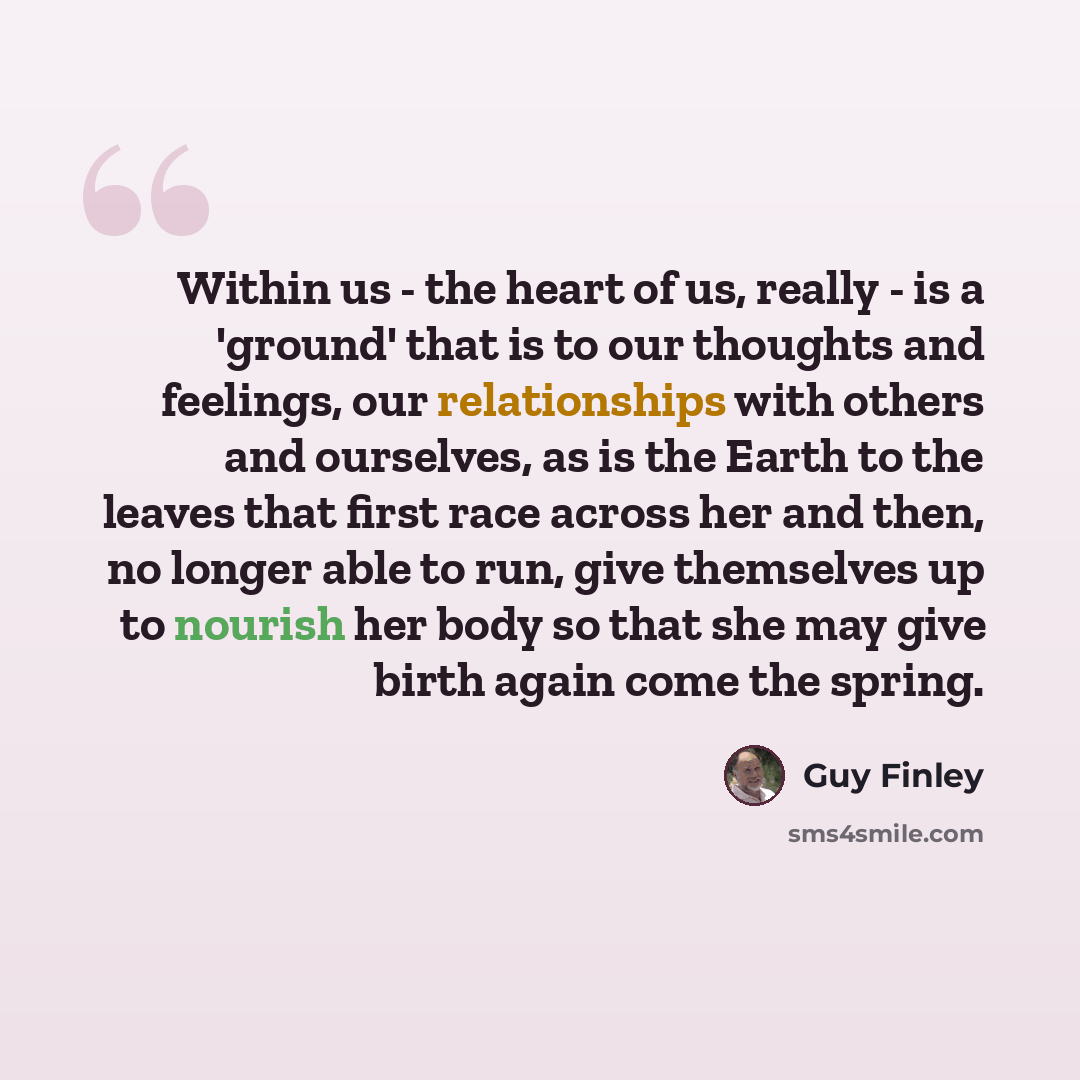 “Within us - the heart of us, really - is a 'ground' that is to our thoughts and feelings, our relationships with others and ourselves, as is the Earth to the leaves that first race across her and then, no longer able to run, give themselves up to nourish her body so that she may give birth again…” quote by Guy Finley