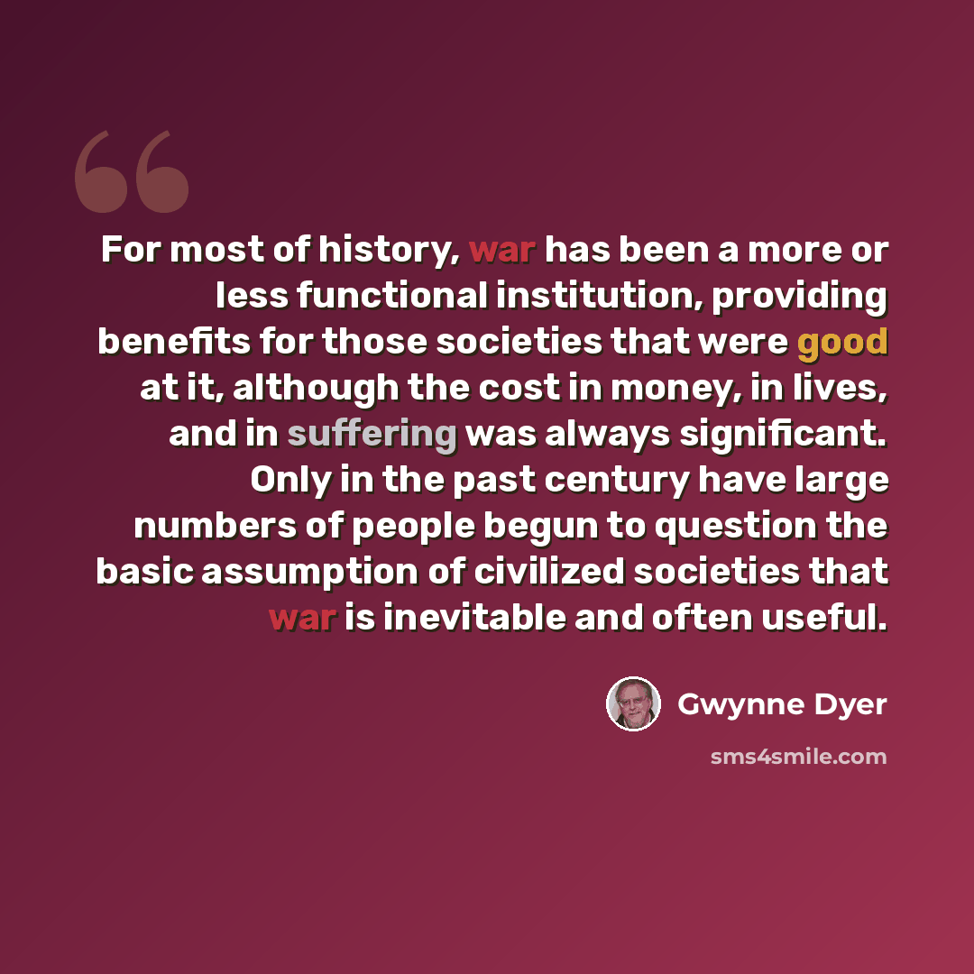 “For most of history, war has been a more or less functional institution, providing benefits for those societies that were good at it, although the cost in money, in lives, and in suffering was always significant. Only in the past century have large numbers of people begun to question the basic…” quote by Gwynne Dyer