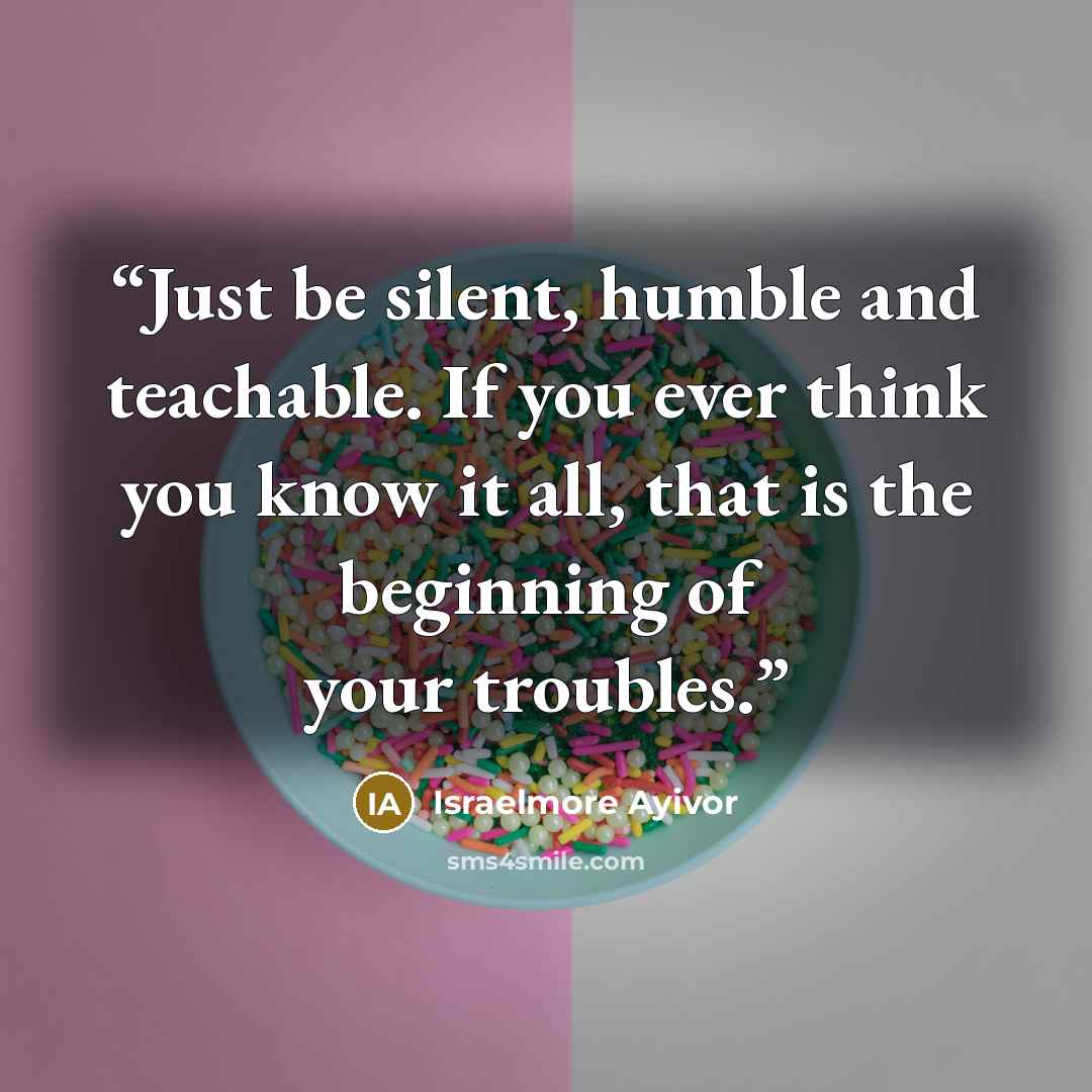 “Just be silent, humble and teachable. If you ever think you know it all, that is the beginning of your troubles.” quote by Israelmore Ayivor