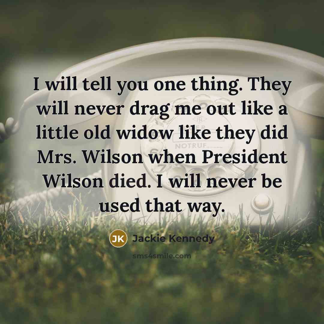 “I will tell you one thing. They will never drag me out like a little old widow like they did Mrs. Wilson when President Wilson died. I will never be used that way.” quote by Jackie Kennedy