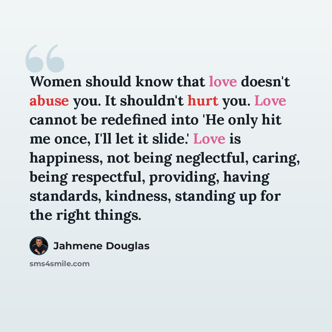 “Women should know that love doesn't abuse you. It shouldn't hurt you. Love cannot be redefined into 'He only hit me once, I'll let it slide.' Love is happiness, not being neglectful, caring, being respectful, providing, having standards, kindness, standing up for the right things.” quote by Jahmene Douglas
