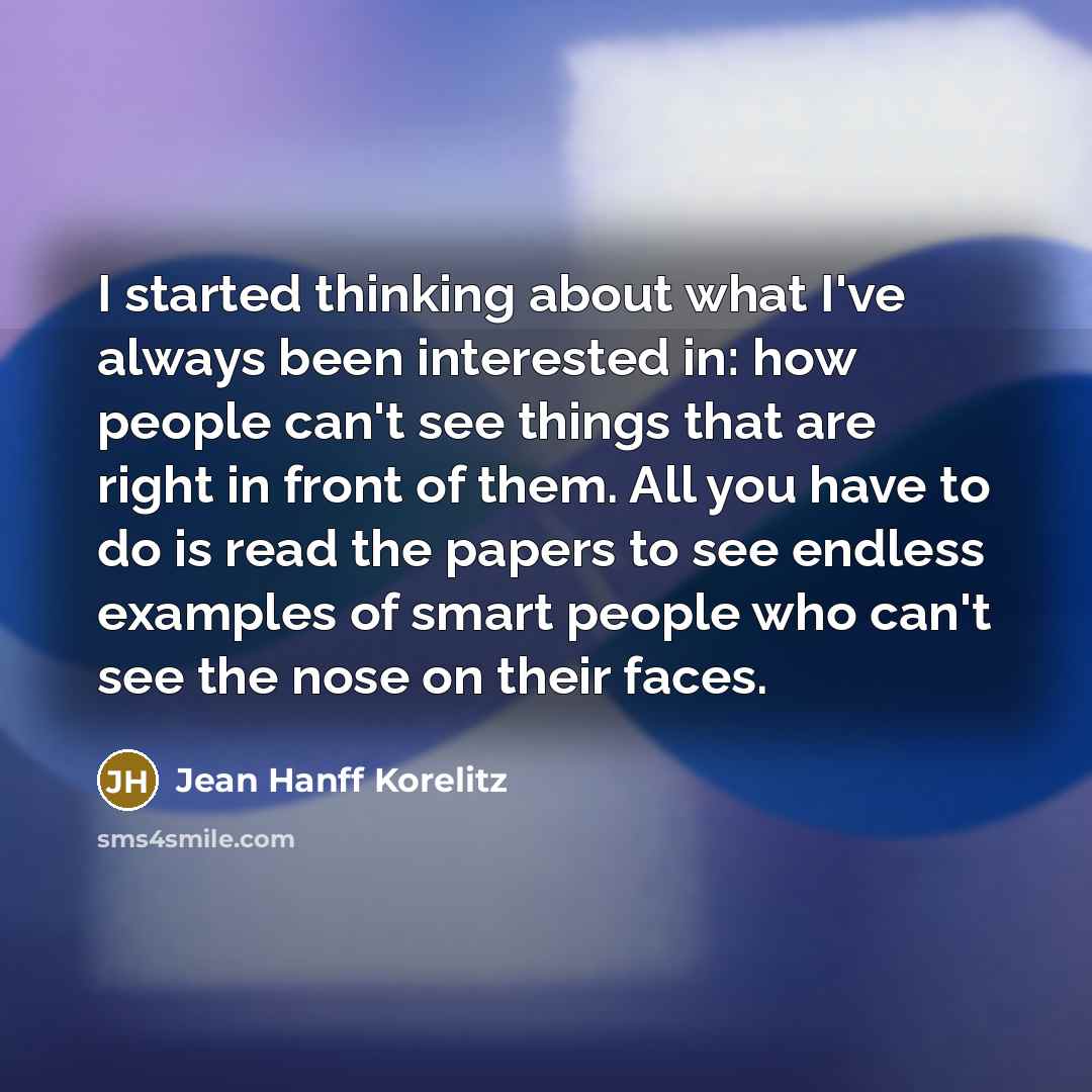 “I started thinking about what I've always been interested in: how people can't see things that are right in front of them. All you have to do is read the papers to see endless examples of smart people who can't see the nose on their faces.” quote by Jean Hanff Korelitz