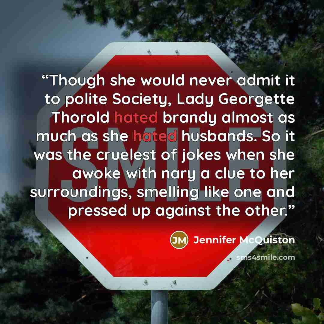 “Though she would never admit it to polite Society, Lady Georgette Thorold hated brandy almost as much as she hated husbands. So it was the cruelest of jokes when she awoke with nary a clue to her surroundings, smelling like one and pressed up against the other.” quote by Jennifer McQuiston