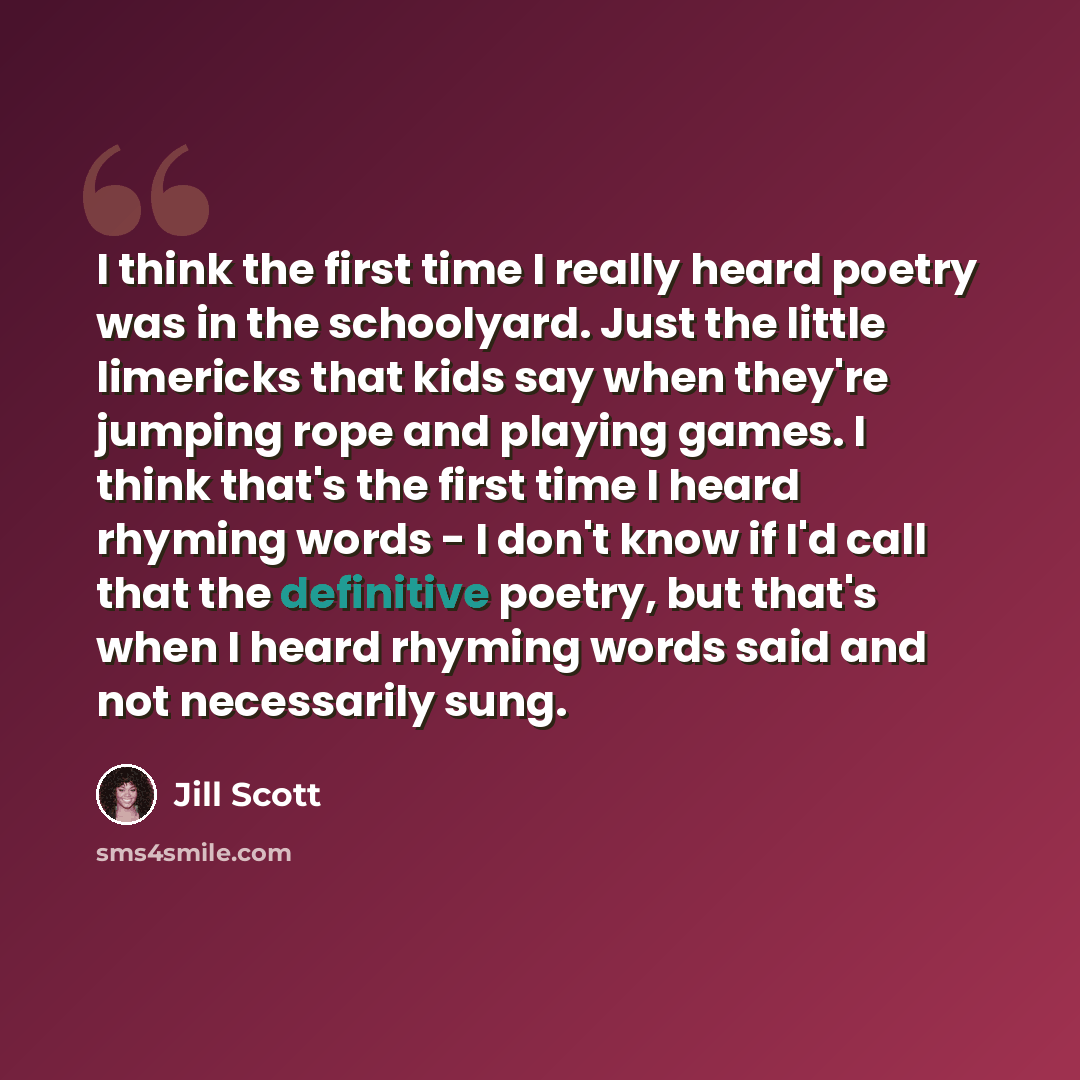 “I think the first time I really heard poetry was in the schoolyard. Just the little limericks that kids say when they're jumping rope and playing games. I think that's the first time I heard rhyming words - I don't know if I'd call that the definitive poetry, but that's when I heard rhyming words…” quote by Jill Scott