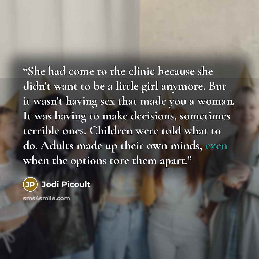 “She had come to the clinic because she didn't want to be a little girl anymore. But it wasn't having sex that made you a woman. It was having to make decisions, sometimes terrible ones. Children were told what to do. Adults made up their own minds, even when the options tore them apart.” quote by Jodi Picoult