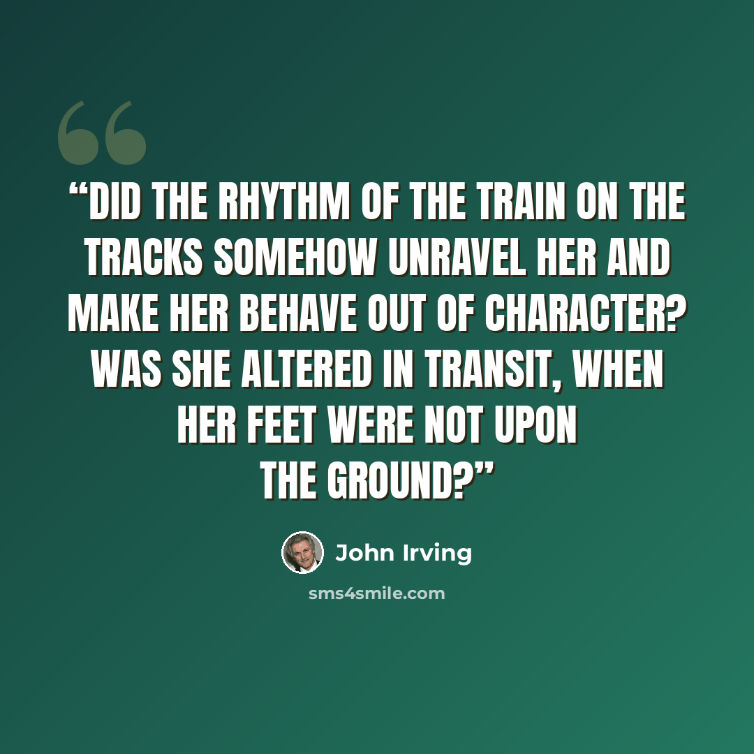 “Did the rhythm of the train on the tracks somehow unravel her and make her behave out of character? Was she altered in transit, when her feet were not upon the ground?” quote by John Irving