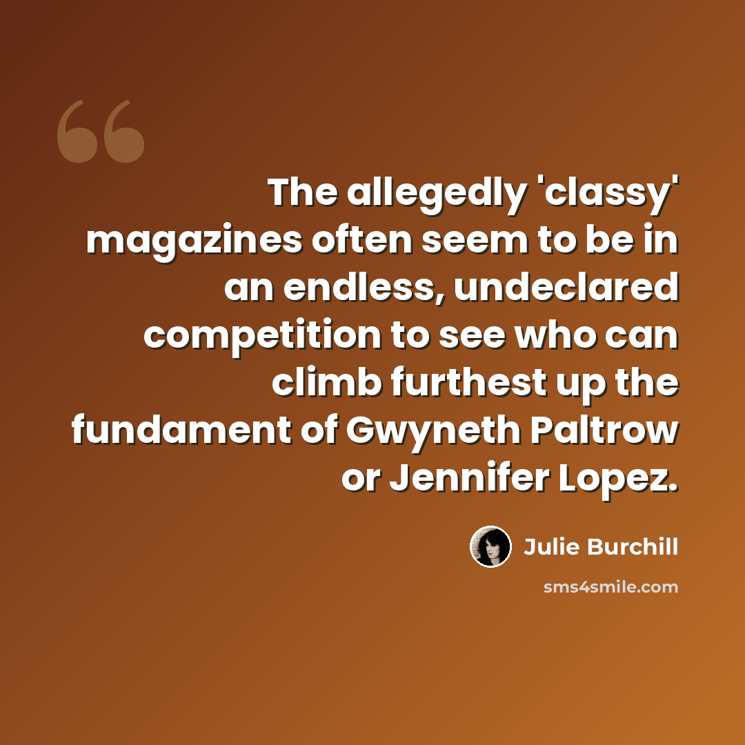 “The allegedly 'classy' magazines often seem to be in an endless, undeclared competition to see who can climb furthest up the fundament of Gwyneth Paltrow or Jennifer Lopez.” quote by Julie Burchill