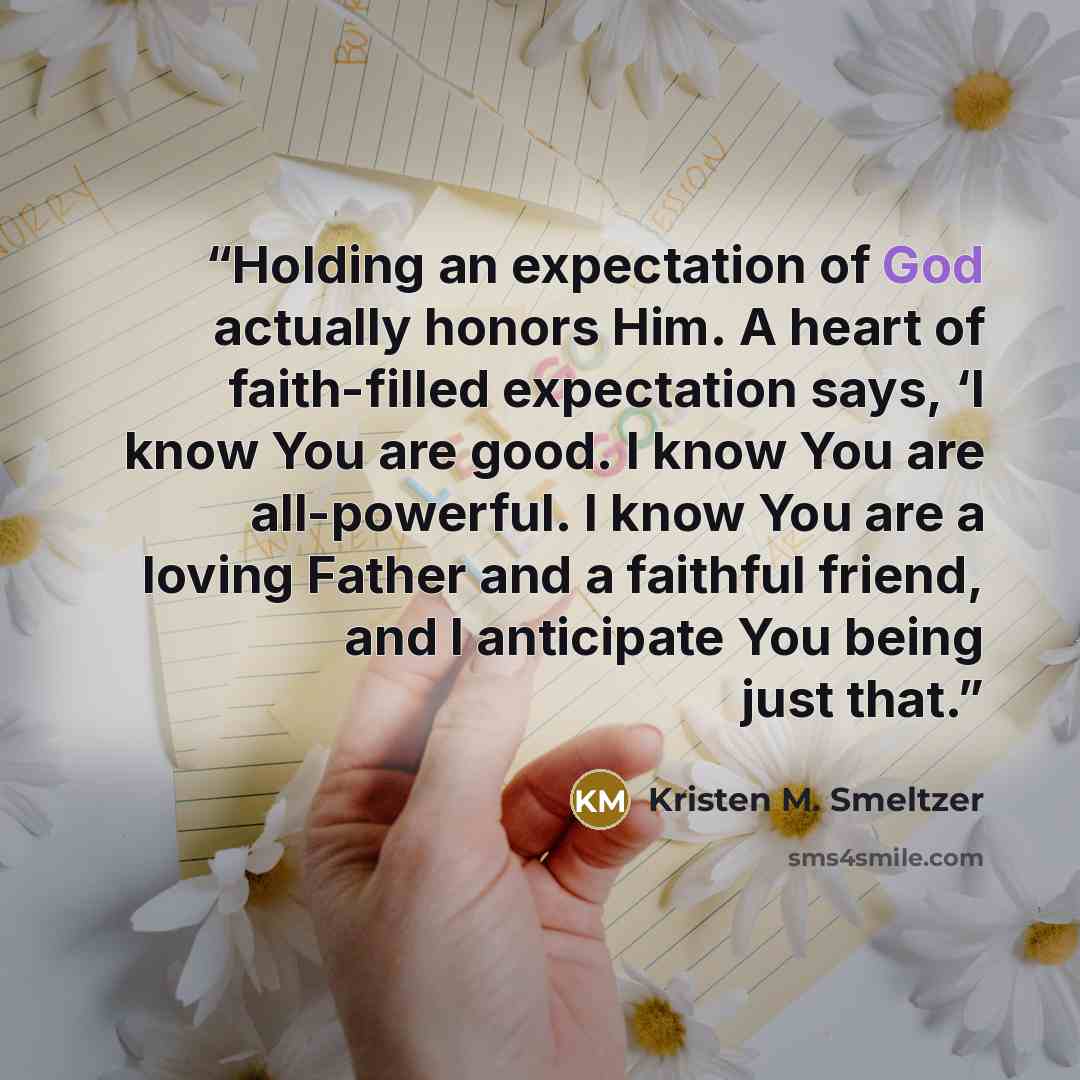 “Holding an expectation of God actually honors Him. A heart of faith-filled expectation says, ‘I know You are good. I know You are all-powerful. I know You are a loving Father and a faithful friend, and I anticipate You being just that.” quote by Kristen M. Smeltzer
