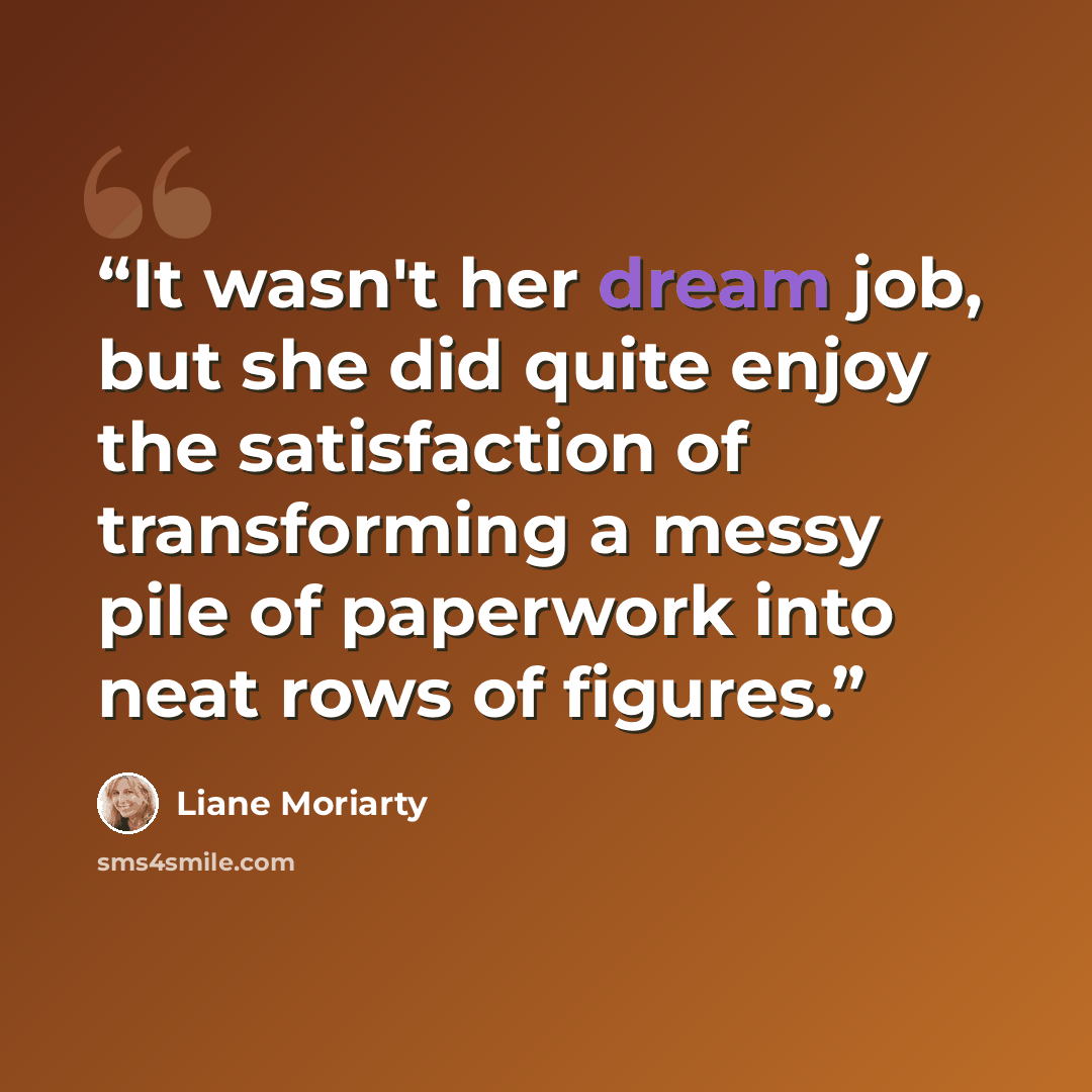 “It wasn't her dream job, but she did quite enjoy the satisfaction of transforming a messy pile of paperwork into neat rows of figures.” quote by Liane Moriarty