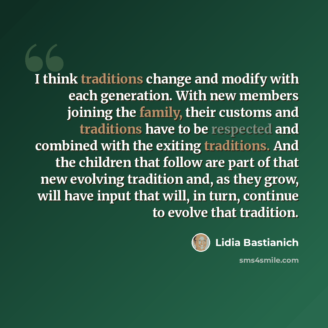 “I think traditions change and modify with each generation. With new members joining the family, their customs and traditions have to be respected and combined with the exiting traditions. And the children that follow are part of that new evolving tradition and, as they grow, will have input that…” quote by Lidia Bastianich