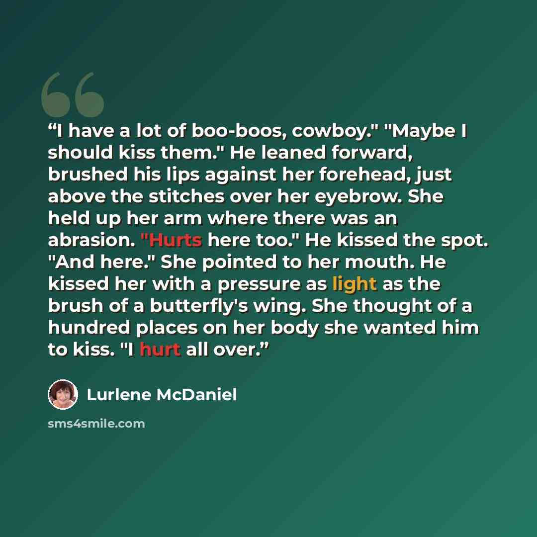 “I have a lot of boo-boos, cowboy." "Maybe I should kiss them." He leaned forward, brushed his lips against her forehead, just above the stitches over her eyebrow. She held up her arm where there was an abrasion. "Hurts here too." He kissed the spot. "And here." She pointed to her mouth. He kissed…” quote by Lurlene McDaniel