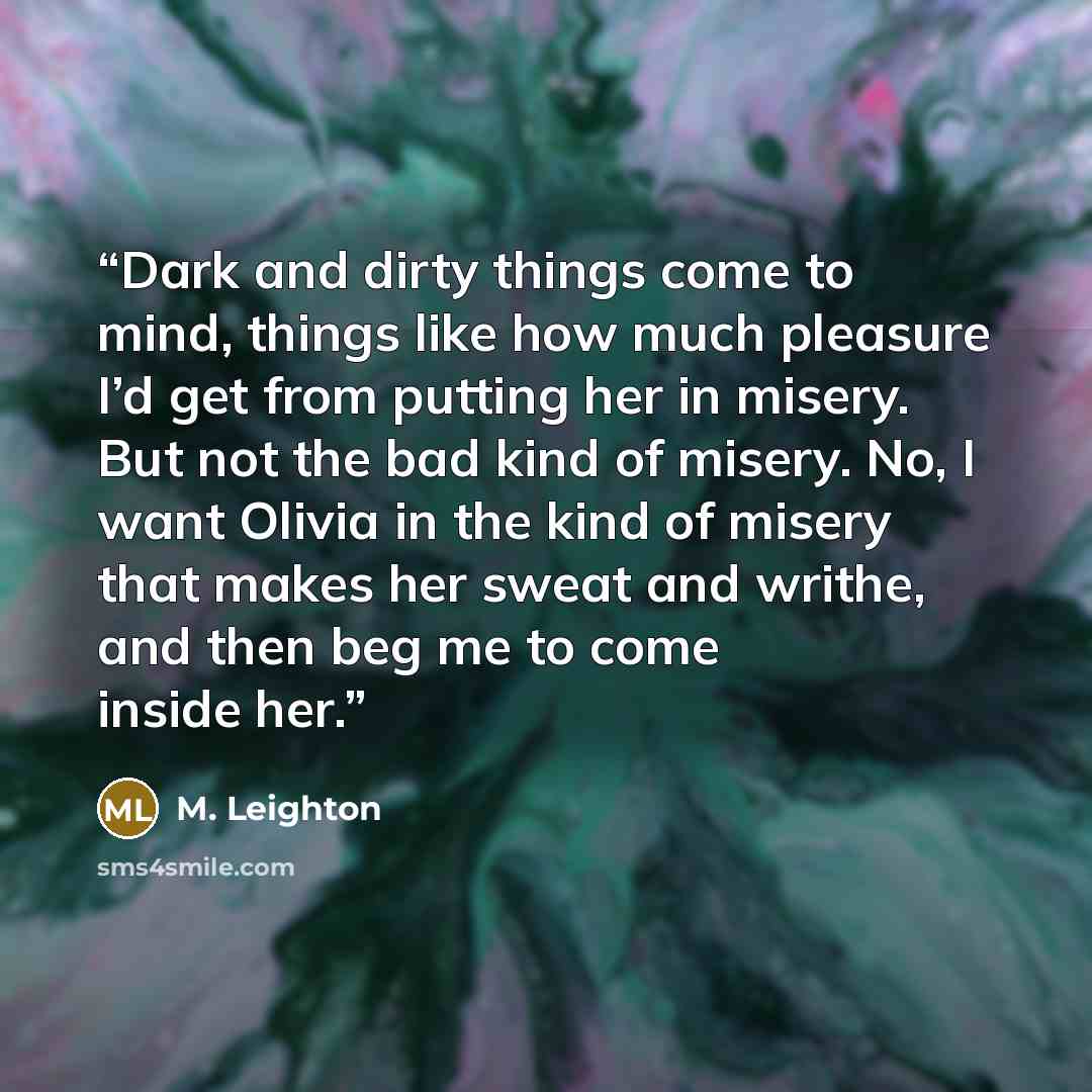 “Dark and dirty things come to mind, things like how much pleasure I’d get from putting her in misery. But not the bad kind of misery. No, I want Olivia in the kind of misery that makes her sweat and writhe, and then beg me to come inside her.” quote by M. Leighton